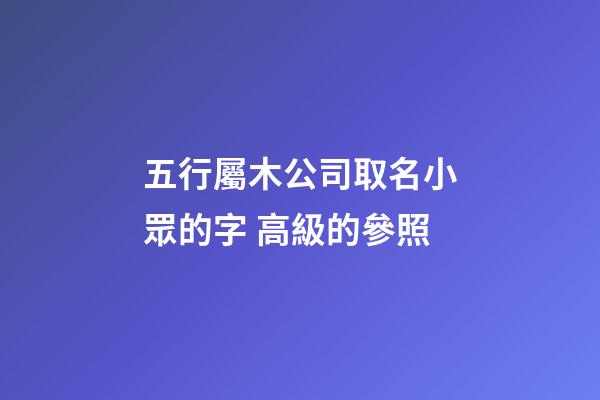 五行屬木公司取名小眾的字 高級的參照-第1張-公司起名-玄機派